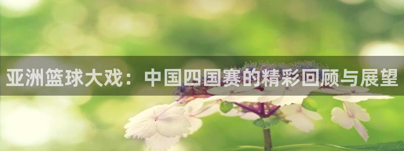  emc体育客服电话：亚洲篮球大戏：中国四国赛的精彩回顾与展望